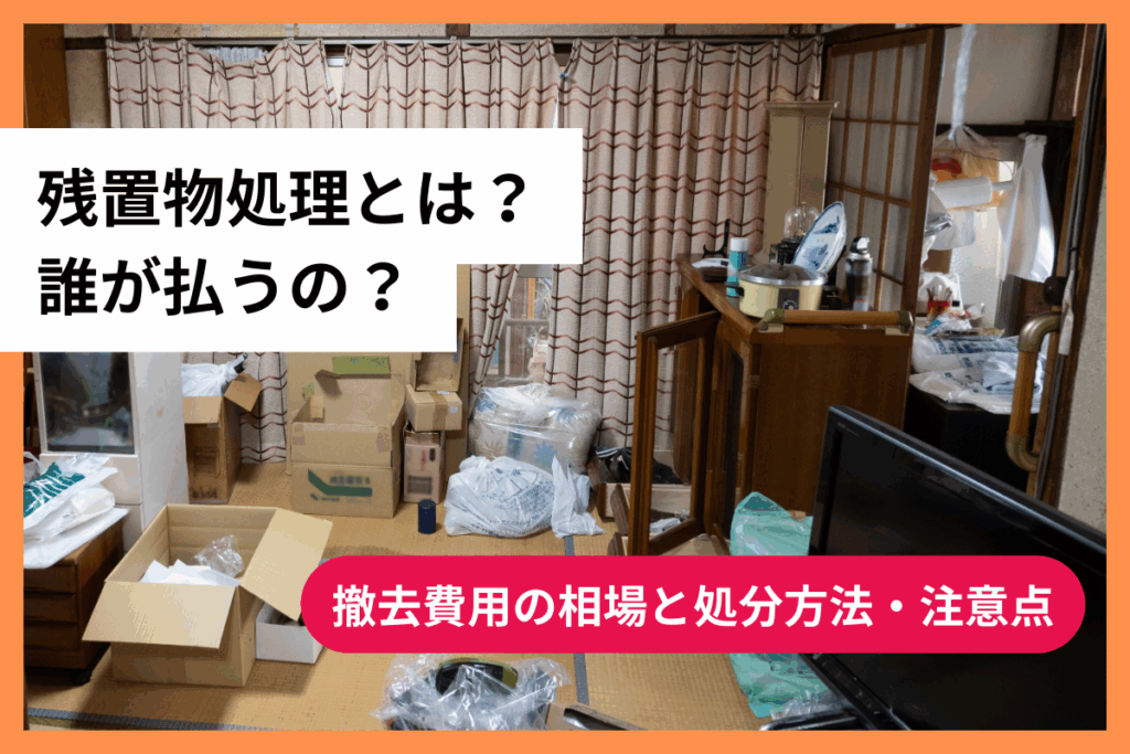 残置物処理とは？誰が払うの？撤去費用の相場と処分方法・注意点